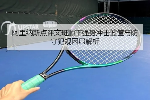 阿里纳斯点评文班顺下强势冲击篮筐与防守犯规困局解析